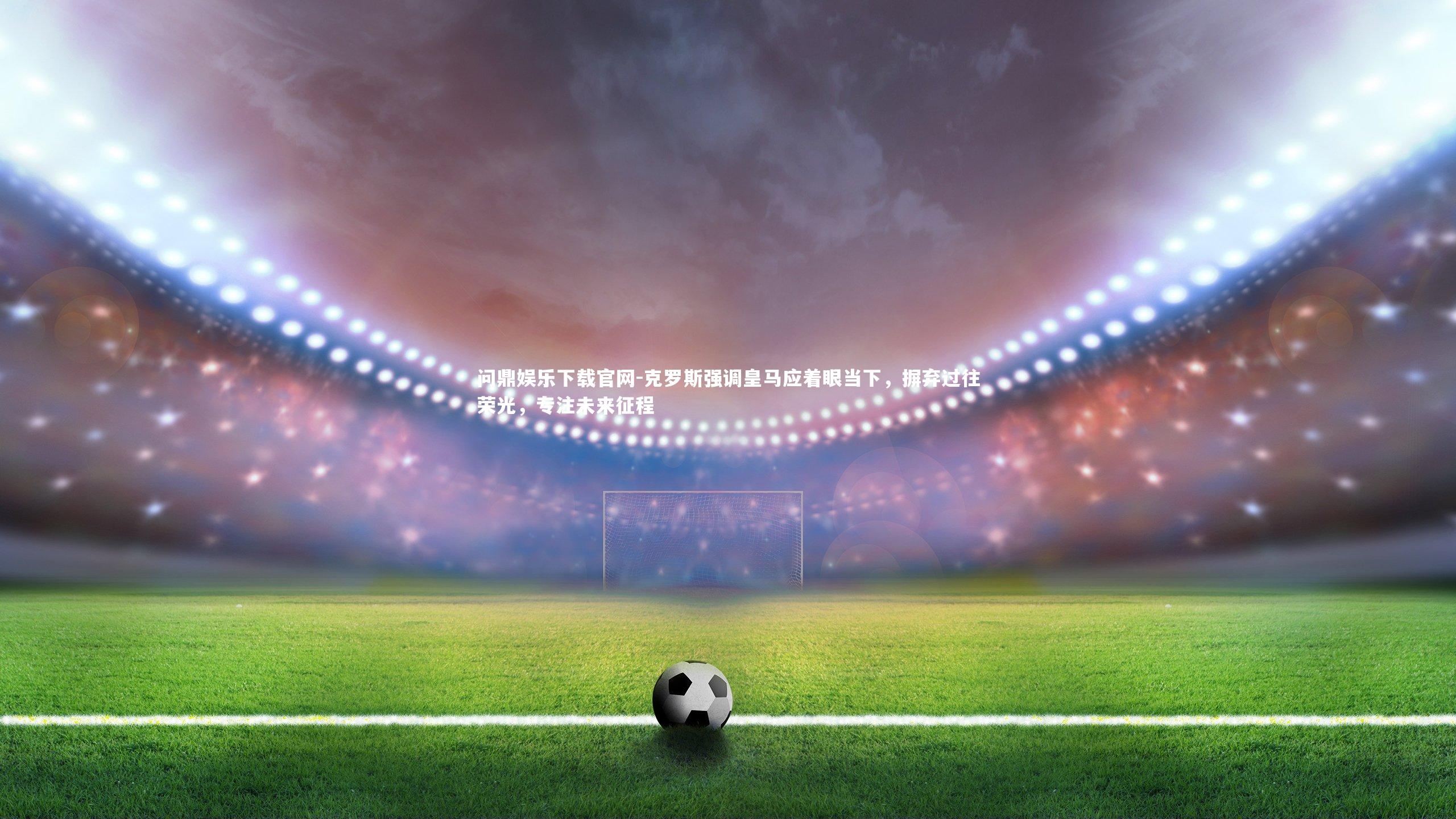 克罗斯强调皇马应着眼当下,摒弃过往荣光,专注未来征程